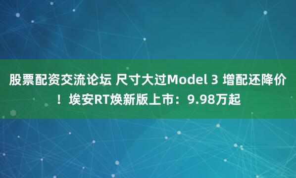 股票配资交流论坛 尺寸大过Model 3 增配还降价！埃安RT焕新版上市：9.98万起