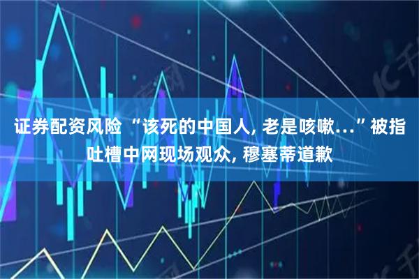 证券配资风险 “该死的中国人, 老是咳嗽…”被指吐槽中网现场观众, 穆塞蒂道歉