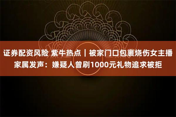 证券配资风险 紫牛热点|被家门口包裹烧伤女主播家属发声:嫌疑人曾刷1000元礼物追求被拒