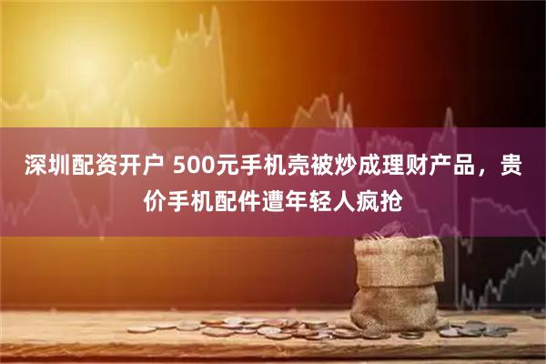 深圳配资开户 500元手机壳被炒成理财产品，贵价手机配件遭年轻人疯抢