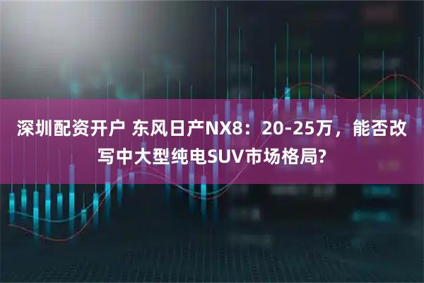 深圳配资开户 东风日产NX8：20-25万，能否改写中大型纯电SUV市场格局?