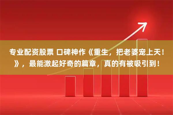 专业配资股票 口碑神作《重生,把老婆宠上天!》,最能激起好奇的篇章,真的有被吸引到!