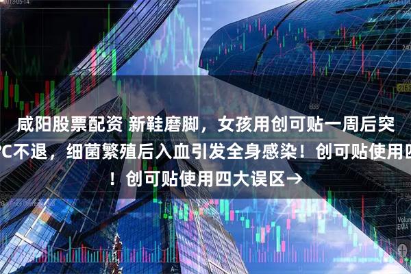 咸阳股票配资 新鞋磨脚，女孩用创可贴一周后突然高烧39℃不退，细菌繁殖后入血引发全身感染！创可贴使用四大误区→