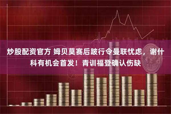 炒股配资官方 姆贝莫赛后跛行令曼联忧虑，谢什科有机会首发！青训福登确认伤缺