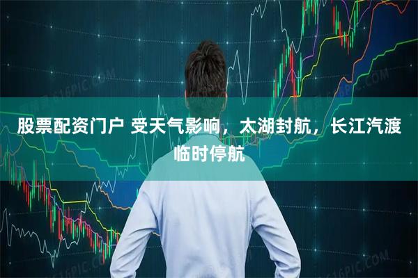 股票配资门户 受天气影响，太湖封航，长江汽渡临时停航