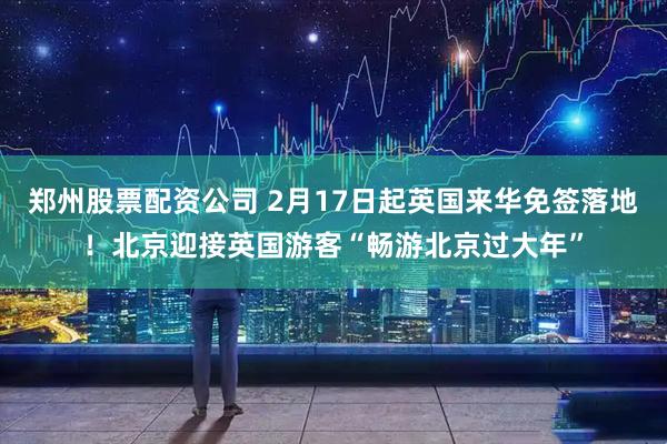郑州股票配资公司 2月17日起英国来华免签落地！北京迎接英国游客“畅游北京过大年”
