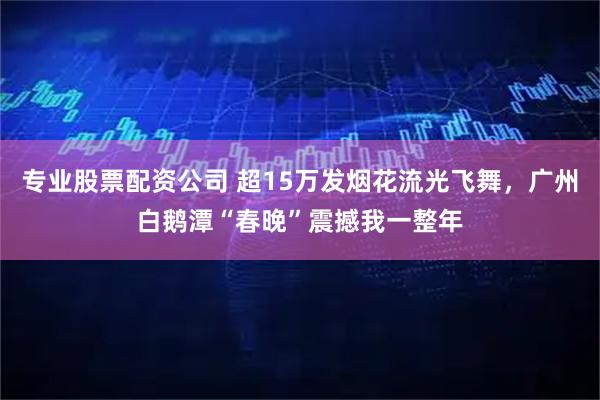专业股票配资公司 超15万发烟花流光飞舞，广州白鹅潭“春晚”震撼我一整年