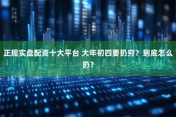 正规实盘配资十大平台 大年初四要扔穷?到底怎么扔?