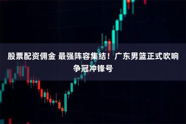 股票配资佣金 最强阵容集结！广东男篮正式吹响争冠冲锋号