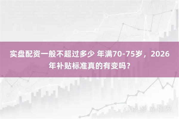实盘配资一般不超过多少 年满70-75岁，2026年补贴标准真的有变吗？