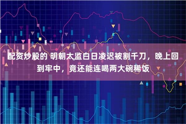 配资炒股的 明朝太监白日凌迟被割千刀，晚上回到牢中，竟还能连喝两大碗稀饭