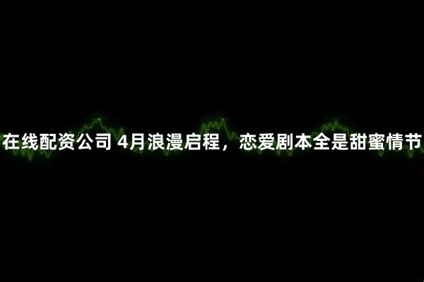 在线配资公司 4月浪漫启程，恋爱剧本全是甜蜜情节